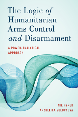 The Logic of Humanitarian Arms Control and Disarmament: A Power-Analytical Approach by Anzhelika Solovyeva, Nik Hynek