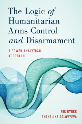 The Logic of Humanitarian Arms Control and Disarmament: A Power-Analytical Approach by Nik Hynek, Anzhelika Solovyeva