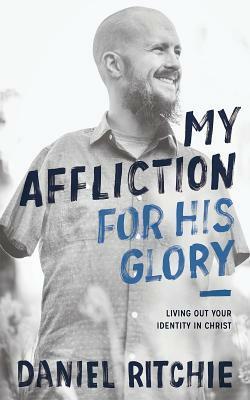My Affliction for His Glory: Living Out Your Identity in Christ by Daniel Ritchie