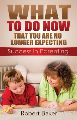 What to Do NOW: That You are No Longer Expecting: Sucess in Parenting by Robert Baker