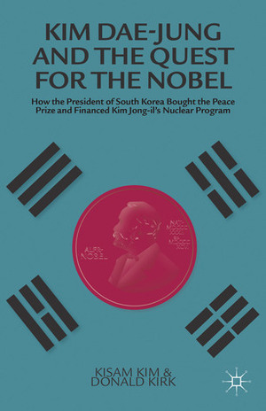 Kim Dae-jung and the Quest for the Nobel: How the President of South Korea Bought the Peace Prize and Financed Kim Jong-il's Nuclear Program by Donald Kirk, Kisam Kim