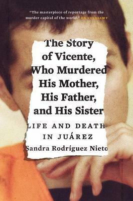The Story of Vicente, Who Murdered His Mother, His Father, and His Sister: Life and Death in Juárez by John Washington, Daniela Maria Ugaz, Sandra Rodriguez Nieto
