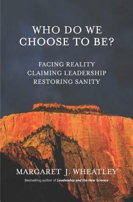 Who Do We Choose to Be?: Facing Reality, Claiming Leadership, Restoring Sanity by Margaret J. Wheatley