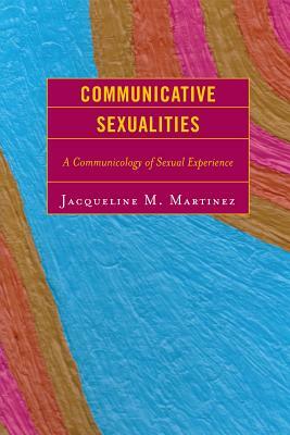 Communicative Sexualities: A Communicology of Sexual Experience by Jacqueline M. Martinez