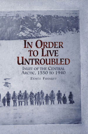 In Order to Live Untroubled: Inuit of the Central Arctic, 1550 to 1940 by Renee Fossett