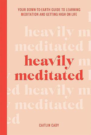 Heavily Meditated: Your Down-to-Earth Guide to Learning Meditation and Getting High on Life by Caitlin Cady, Caitlin Cady