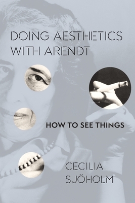 Doing Aesthetics with Arendt: How to See Things by Cecilia Sjöholm