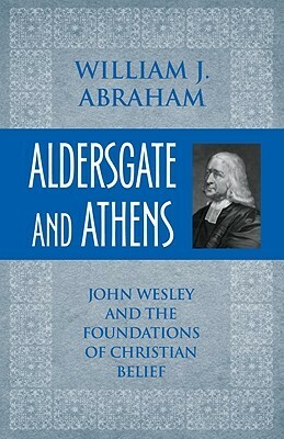 Aldersgate and Athens: John Wesley and the Foundations of Christian Belief by William Abraham