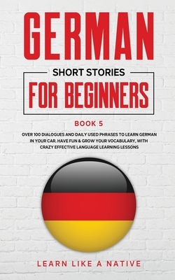 German Short Stories for Beginners Book 5: Over 100 Dialogues and Daily Used Phrases to Learn German in Your Car. Have Fun & Grow Your Vocabulary, wit by Learn Like a Native