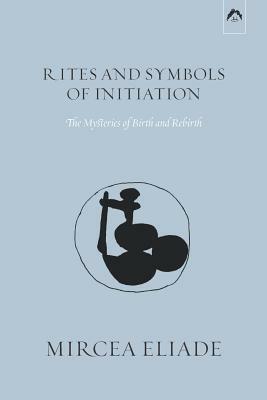 Rites and Symbols of Initiation: The Mysteries of Birth and Rebirth by Mircea Eliade
