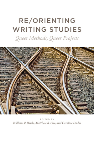 Re/Orienting Writing Studies: Queer Methods, Queer Projects by William P. Banks, Matthew B. Cox, Caroline Dadas