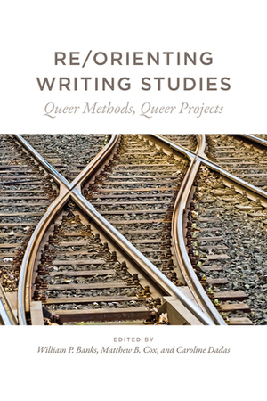 Re/Orienting Writing Studies: Queer Methods, Queer Projects by Matthew B. Cox, Caroline Dadas, William P. Banks