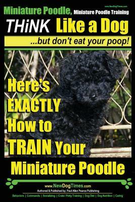 Miniature Poodle, Miniature Poodle Training - Think Like a Dog...but don't eat your poop!: Here's EXACTLY How to TRAIN Your Miniature Poodle by Paul Allen Pearce