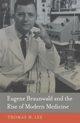 Eugene Braunwald and the Rise of Modern Medicine by Thomas H. Lee