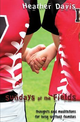 Sundays At The Fields: Thoughts and Meditations for Busy Softball Families by Heather Davis