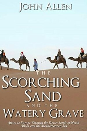 THE SCORCHING SAND AND THE WATERY GRAVE: Africa to Europe Through the Desert Sands of a North Africa and the Mediterranean Sea by John Allen