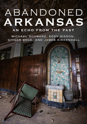 Abandoned Arkansas: An Echo From The Past by Eddy Sisson, James Kirkendall, Michael Schwarz, Ginger Beck