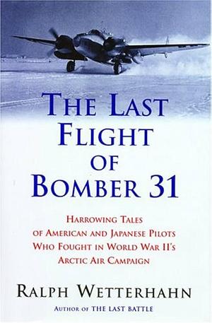 The Last Flight of Bomber 31: Harrowing Tales of American and Japanese Pilots Who Fought World War II's Arctic Air Campaign by Ralph Wetterhahn