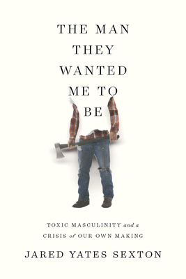 The Man They Wanted Me to Be: Toxic Masculinity and a Crisis of Our Own Making by Jared Yates Sexton