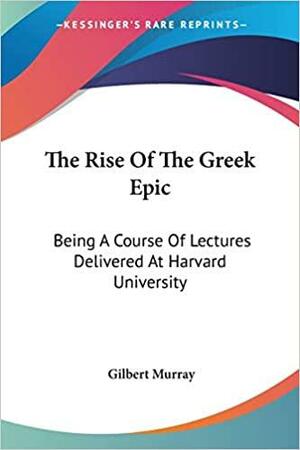 The Rise of the Greek Epic: Being a Course of Lectures Delivered at Harvard University by Gilbert Murray