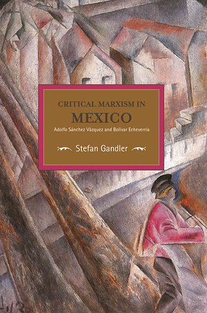 Critical Marxism in Mexico: Adolfo Sánchez Vázquez and Bolívar Echeverría by Stefan Gandler