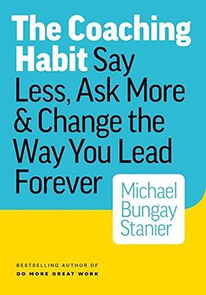 The Coaching Habit: Say Less, Ask More & Change the Way You Lead Forever by Michael Bungay Stanier