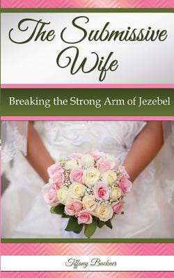 The Submissive Wife: Breaking the Strong Arm of Jezebel by Tiffany Buckner