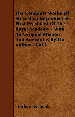 The Complete Works Of Sir Joshua Reynolds The First President Of The Royal Academy - With An Original Memoir And Anecdotes By The Author - Vol I by Joshua Reynolds