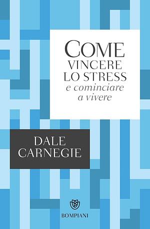 Come vincere lo stress e cominciare a vivere by Dale Carnegie