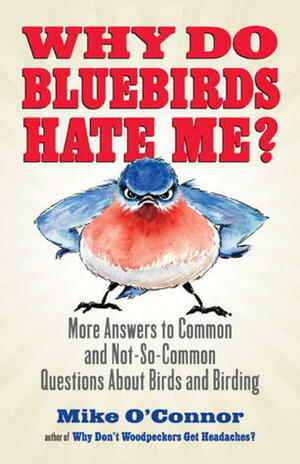 Why Do Bluebirds Hate Me?: More Answers to Common and Not-So-Common Questions about Birds and Birding by Mike O'Connor