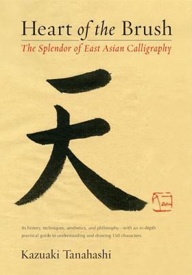 Heart of the Brush: The Splendor of East Asian Calligraphy by Kazuaki Tanahashi