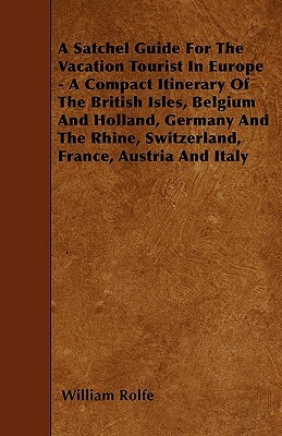 A Satchel Guide For The Vacation Tourist In Europe - A Compact Itinerary Of The British Isles, Belgium And Holland, Germany And The Rhine, Switzerland by William Rolfe