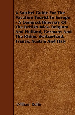 A Satchel Guide For The Vacation Tourist In Europe - A Compact Itinerary Of The British Isles, Belgium And Holland, Germany And The Rhine, Switzerland by William Rolfe