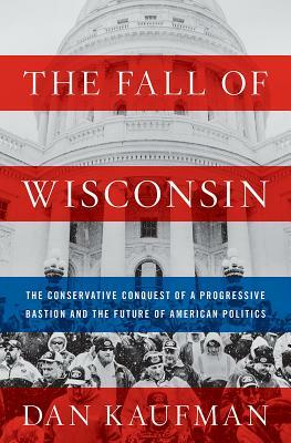 The Fall of Wisconsin: The Conservative Conquest of a Progressive Bastion and the Future of American Politics by Dan Kaufman