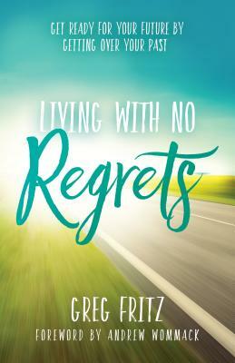 Living with No Regrets: Get Ready for Your Future, by Getting Over Your Past by Greg Fritz
