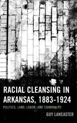 Racial Cleansing in Arkansas, 1883-1924: Politics, Land, Labor, and Criminality by Guy Lancaster