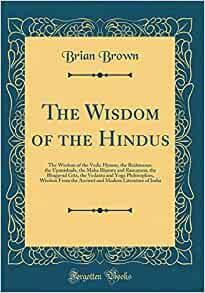 The Wisdom of the Hindus: The Wisdom of the Vedic Hymns, the Brahmanas, the Upanishads, the Maha Bharata and Ramayana, the Bhagavad Gita, the Vedanta and Yoga Philosophies, Wisdom from the Ancient and Modern Literature of India by Brian Brown