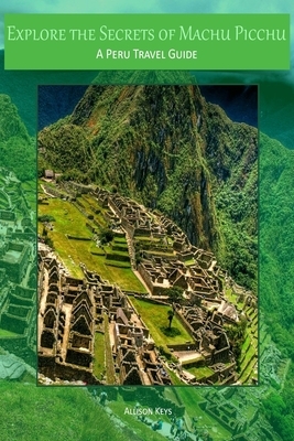 Explore the Secrets of Machu Picchu A Peru Travel Guide by Allison Keys