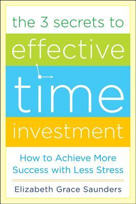 The 3 Secrets to Effective Time Investment: Achieve More Success with Less Stress: Foreword by Cal Newport, Author of So Good They Can't Ignore You by Elizabeth Grace Saunders