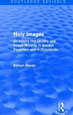 Holy Images (Routledge Revivals): An Inquiry Into Idolatry and Image-Worship in Ancient Paganism and in Christianity by Edwyn Bevan