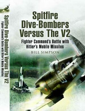 Spitfire Dive-Bombers Versus the V2: Fighter Command's Battle with Hitler's Mobile Missiles by Bill Simpson