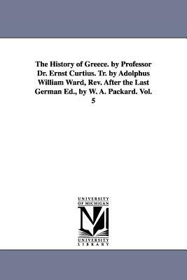 The History of Greece. by Professor Dr. Ernst Curtius. Tr. by Adolphus William Ward, Rev. After the Last German Ed., by W. A. Packard. Vol. 5 by Ernst Curtius