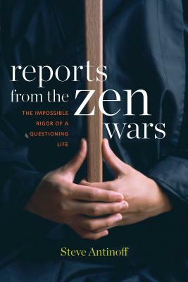 Reports from the Zen Wars: The Impossible Rigor of a Questioning Life by Steve Antinoff