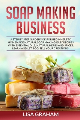 Soap Making Business: A Step By Step Guidebook For Beginners To Homemade Natural Soap Making, Learn And Sell Your Creations. by Lisa Graham