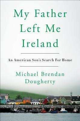 My Father Left Me Ireland: An American Son's Search for Home by Michael Brendan Dougherty