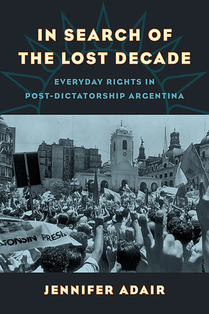 In Search of the Lost Decade: Everyday Rights in Post-Dictatorship Argentina by Jennifer Adair