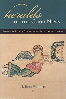 Heralds of the Good News: Isaiah and Paul in Concert in the Letter to the Romans by J. Ross Wagner