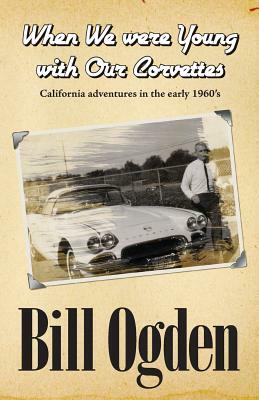 When We Were Young With Our Corvettes: California adventures in the early 1960's by Bill Ogden, K. Jay Chow