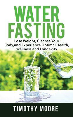 Water Fasting: Lose Weight, Cleanse Your Body, and Experience Optimal Health, Wellness and Longevity by Timothy Moore