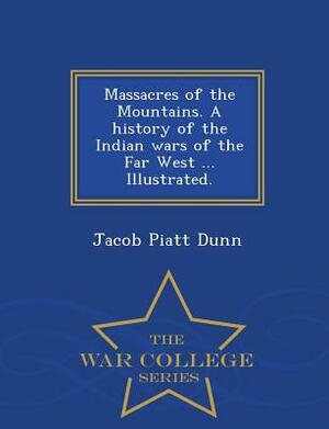 Massacres of the Mountains. a History of the Indian Wars of the Far West ... Illustrated. - War College Series by Jacob Piatt Dunn